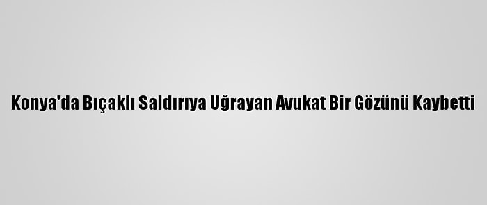 Konya'da Bıçaklı Saldırıya Uğrayan Avukat Bir Gözünü Kaybetti