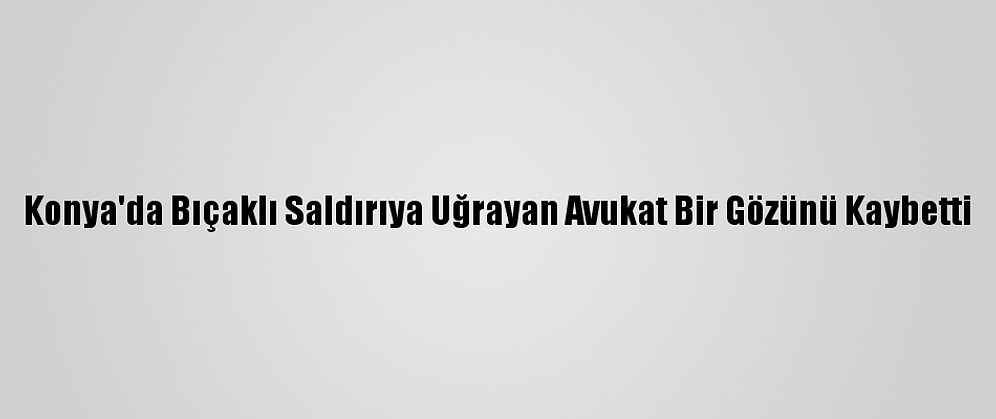 Konya'da Bıçaklı Saldırıya Uğrayan Avukat Bir Gözünü Kaybetti