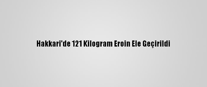 Hakkari'de 121 Kilogram Eroin Ele Geçirildi