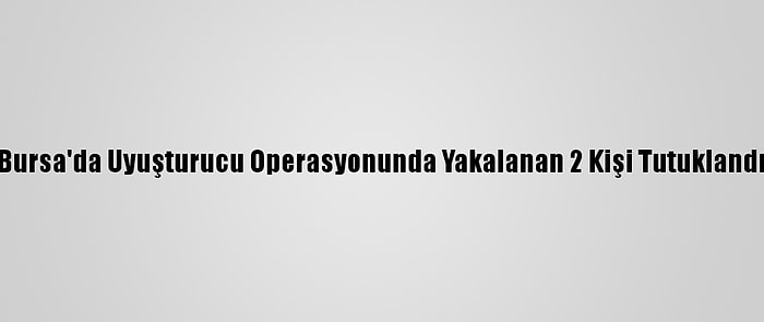 Bursa'da Uyuşturucu Operasyonunda Yakalanan 2 Kişi Tutuklandı