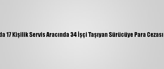 Adana'da 17 Kişilik Servis Aracında 34 İşçi Taşıyan Sürücüye Para Cezası Verildi