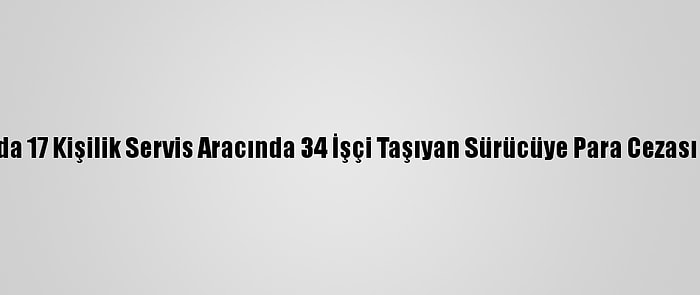 Adana'da 17 Kişilik Servis Aracında 34 İşçi Taşıyan Sürücüye Para Cezası Verildi