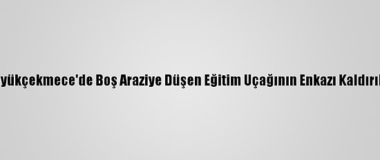 Büyükçekmece'de Boş Araziye Düşen Eğitim Uçağının Enkazı Kaldırıldı