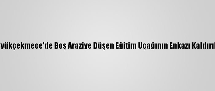 Büyükçekmece'de Boş Araziye Düşen Eğitim Uçağının Enkazı Kaldırıldı