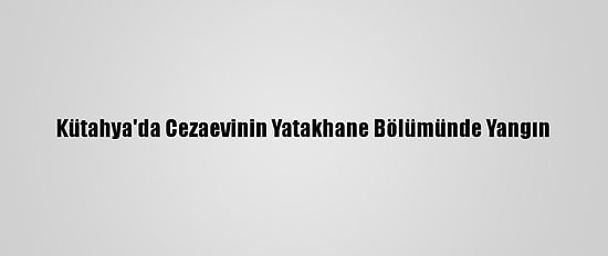 Kütahya'da Cezaevinin Yatakhane Bölümünde Yangın