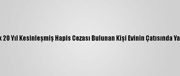 Yaklaşık 20 Yıl Kesinleşmiş Hapis Cezası Bulunan Kişi Evinin Çatısında Yakalandı