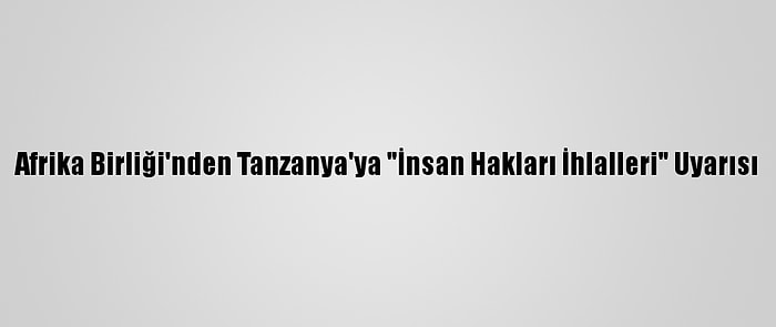 Afrika Birliği'nden Tanzanya'ya "İnsan Hakları İhlalleri" Uyarısı