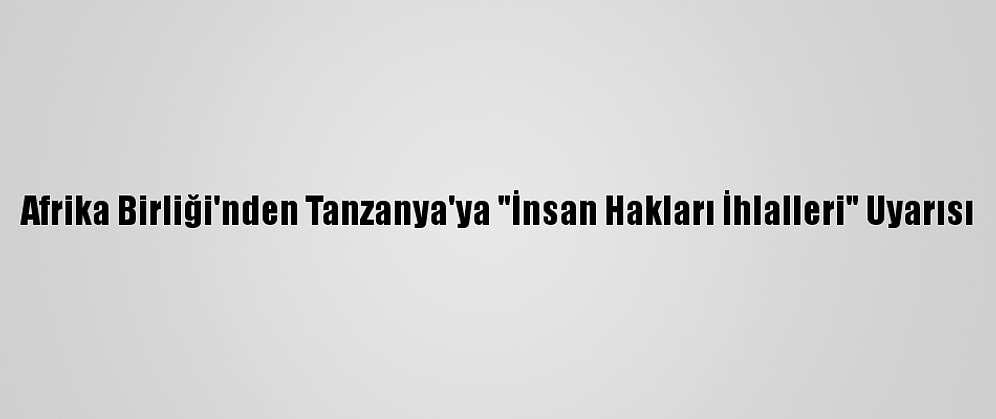 Afrika Birliği'nden Tanzanya'ya "İnsan Hakları İhlalleri" Uyarısı