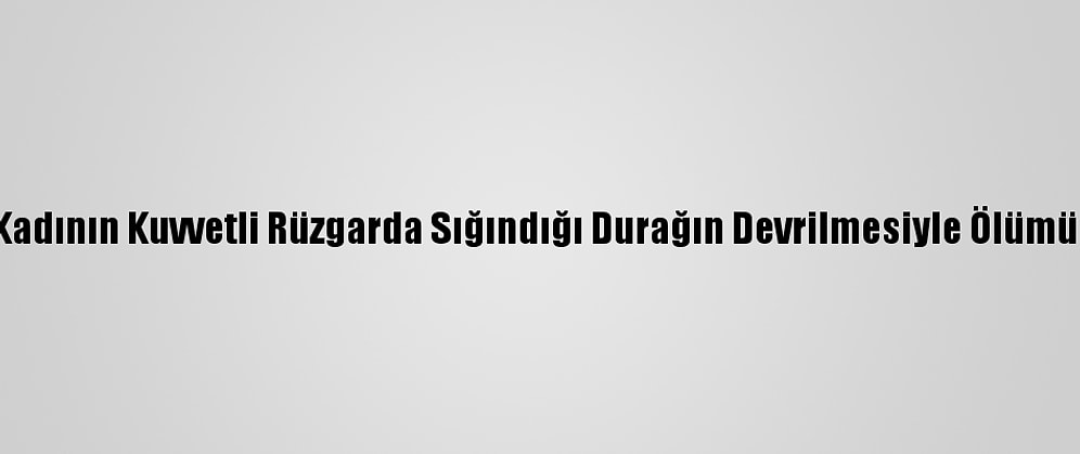 Antalya'da Bir Kadının Kuvvetli Rüzgarda Sığındığı Durağın Devrilmesiyle Ölümüne Soruşturma