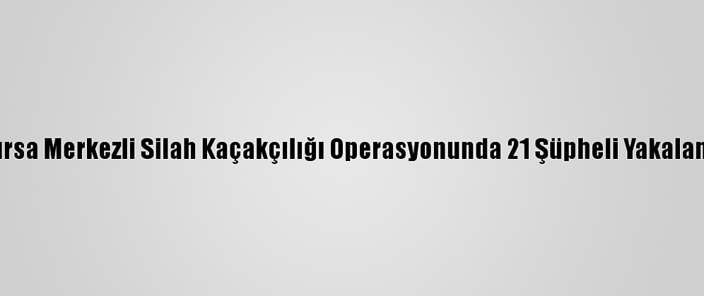 Bursa Merkezli Silah Kaçakçılığı Operasyonunda 21 Şüpheli Yakalandı