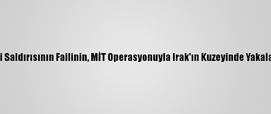Kayseri Saldırısının Failinin, MİT Operasyonuyla Irak'ın Kuzeyinde Yakalanması