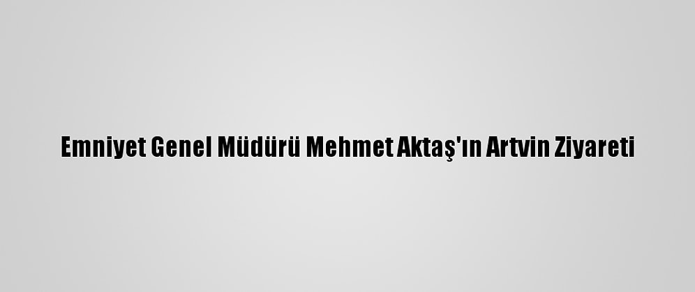 Emniyet Genel Müdürü Mehmet Aktaş'ın Artvin Ziyareti