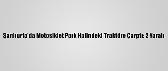 Şanlıurfa'da Motosiklet Park Halindeki Traktöre Çarptı: 2 Yaralı