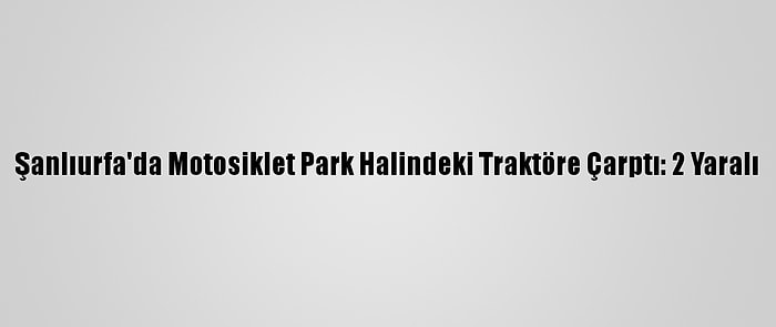 Şanlıurfa'da Motosiklet Park Halindeki Traktöre Çarptı: 2 Yaralı