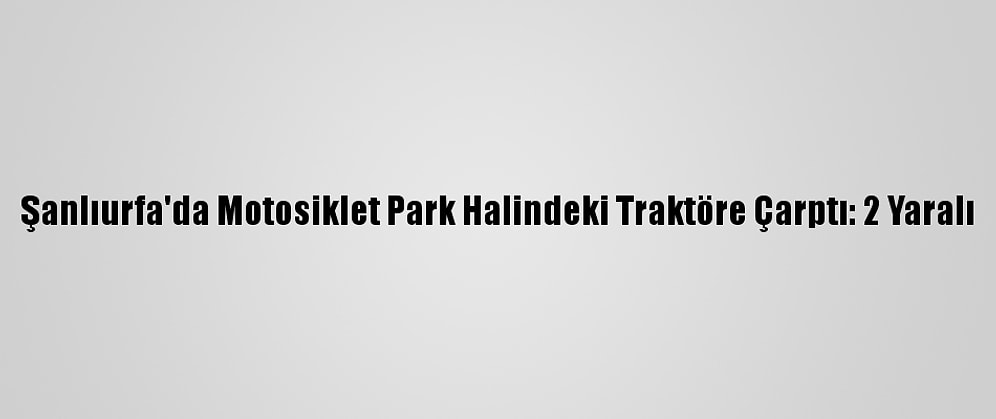 Şanlıurfa'da Motosiklet Park Halindeki Traktöre Çarptı: 2 Yaralı