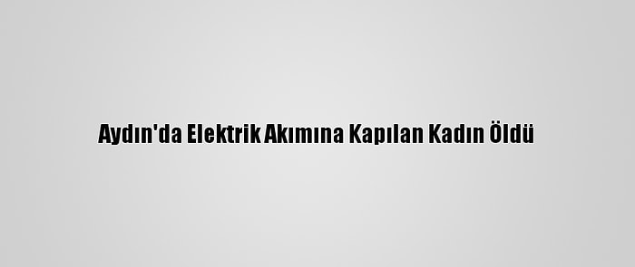 Aydın'da Elektrik Akımına Kapılan Kadın Öldü