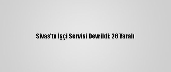 Sivas'ta İşçi Servisi Devrildi: 26 Yaralı