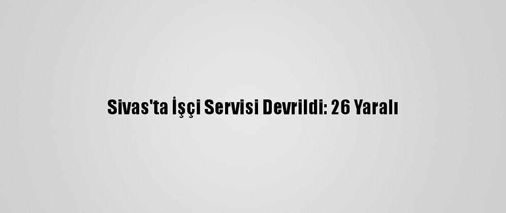 Sivas'ta İşçi Servisi Devrildi: 26 Yaralı