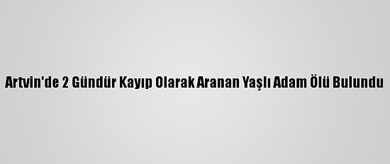 Artvin'de 2 Gündür Kayıp Olarak Aranan Yaşlı Adam Ölü Bulundu