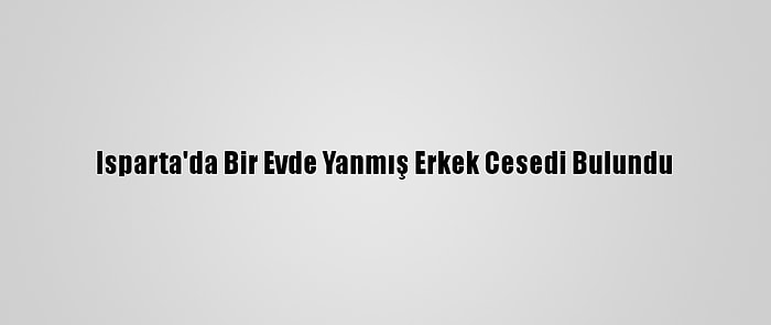 Isparta'da Bir Evde Yanmış Erkek Cesedi Bulundu