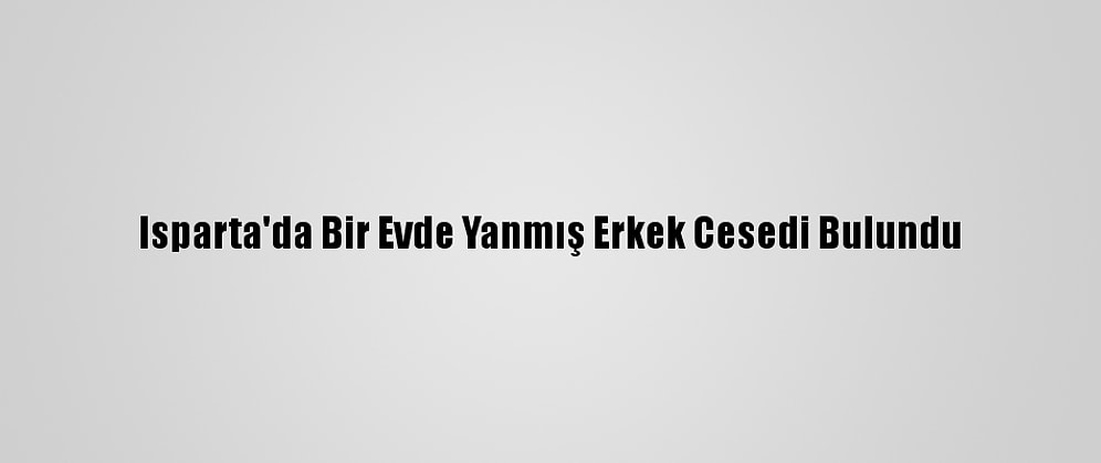 Isparta'da Bir Evde Yanmış Erkek Cesedi Bulundu