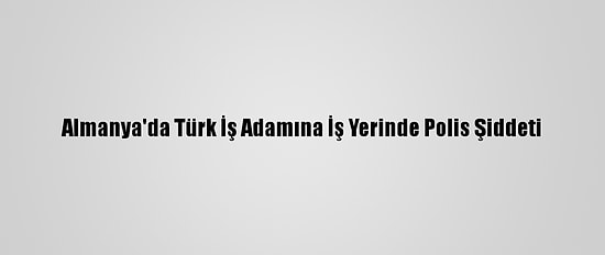 Almanya'da Türk İş Adamına İş Yerinde Polis Şiddeti