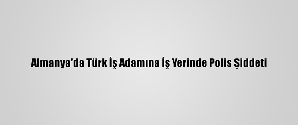 Almanya'da Türk İş Adamına İş Yerinde Polis Şiddeti