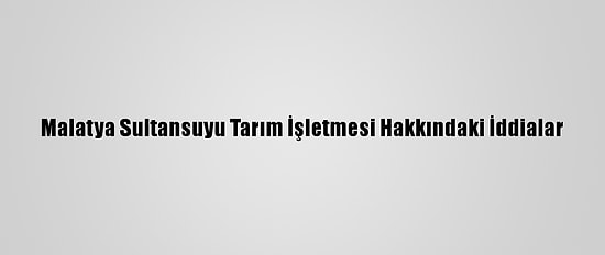 Malatya Sultansuyu Tarım İşletmesi Hakkındaki İddialar