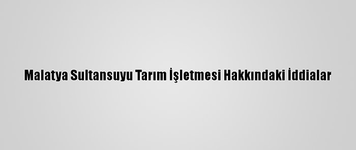 Malatya Sultansuyu Tarım İşletmesi Hakkındaki İddialar