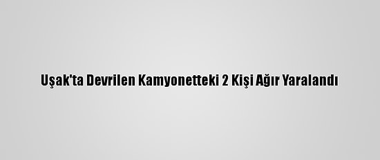 Uşak'ta Devrilen Kamyonetteki 2 Kişi Ağır Yaralandı