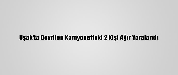 Uşak'ta Devrilen Kamyonetteki 2 Kişi Ağır Yaralandı