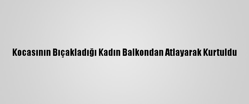 Kocasının Bıçakladığı Kadın Balkondan Atlayarak Kurtuldu