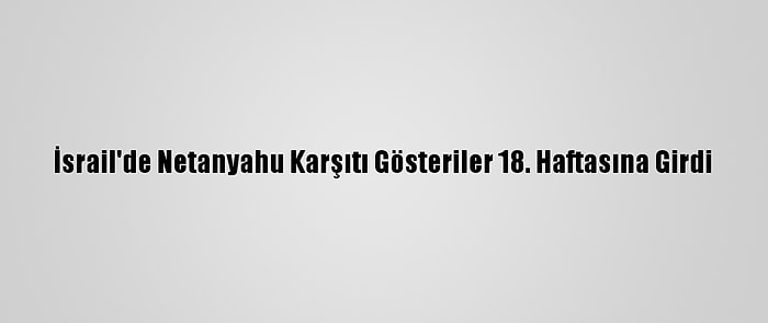 İsrail'de Netanyahu Karşıtı Gösteriler 18. Haftasına Girdi