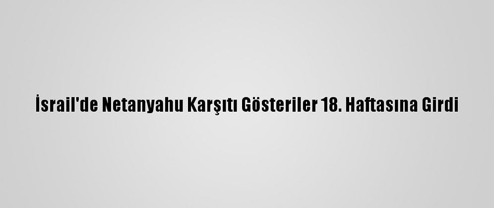 İsrail'de Netanyahu Karşıtı Gösteriler 18. Haftasına Girdi