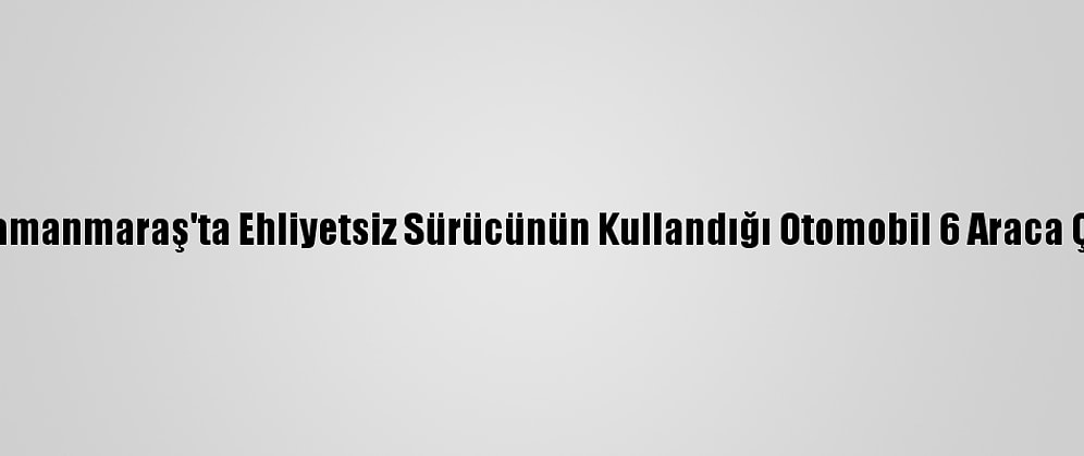 Kahramanmaraş'ta Ehliyetsiz Sürücünün Kullandığı Otomobil 6 Araca Çarptı