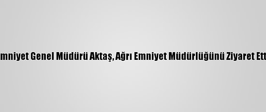 Emniyet Genel Müdürü Aktaş, Ağrı Emniyet Müdürlüğünü Ziyaret Etti