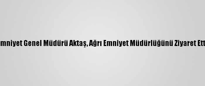 Emniyet Genel Müdürü Aktaş, Ağrı Emniyet Müdürlüğünü Ziyaret Etti