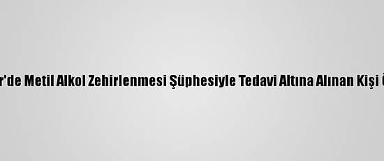 İzmir'de Metil Alkol Zehirlenmesi Şüphesiyle Tedavi Altına Alınan Kişi Öldü