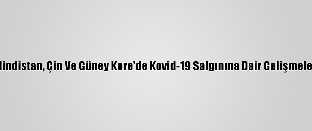 Hindistan, Çin Ve Güney Kore'de Kovid-19 Salgınına Dair Gelişmeler