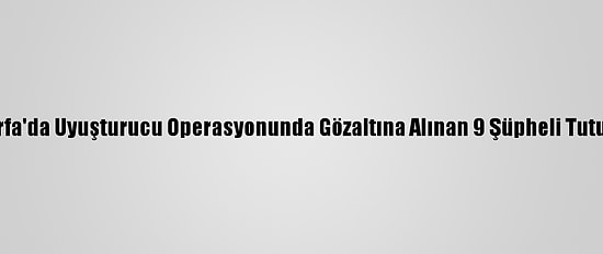 Şanlıurfa'da Uyuşturucu Operasyonunda Gözaltına Alınan 9 Şüpheli Tutuklandı