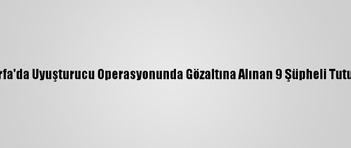 Şanlıurfa'da Uyuşturucu Operasyonunda Gözaltına Alınan 9 Şüpheli Tutuklandı