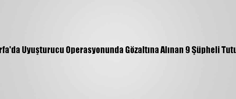 Şanlıurfa'da Uyuşturucu Operasyonunda Gözaltına Alınan 9 Şüpheli Tutuklandı