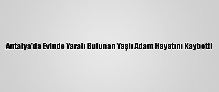 Antalya'da Evinde Yaralı Bulunan Yaşlı Adam Hayatını Kaybetti