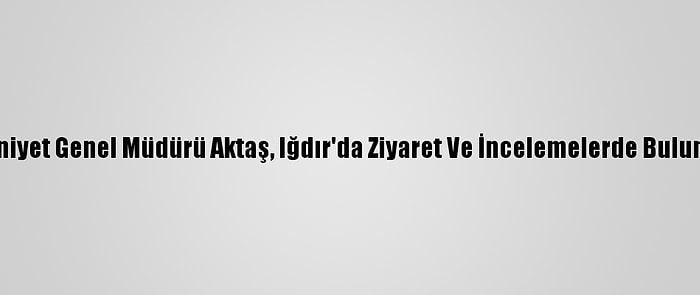 Emniyet Genel Müdürü Aktaş, Iğdır'da Ziyaret Ve İncelemelerde Bulundu