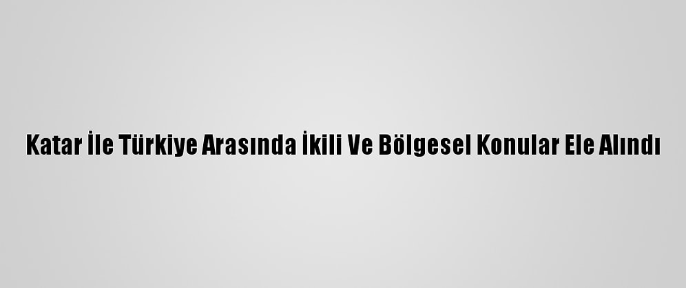 Katar İle Türkiye Arasında İkili Ve Bölgesel Konular Ele Alındı