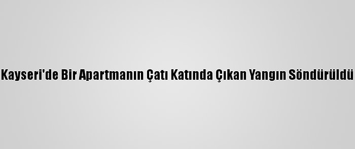 Kayseri'de Bir Apartmanın Çatı Katında Çıkan Yangın Söndürüldü