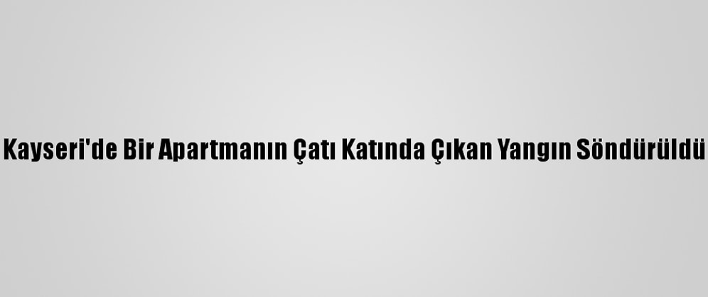 Kayseri'de Bir Apartmanın Çatı Katında Çıkan Yangın Söndürüldü