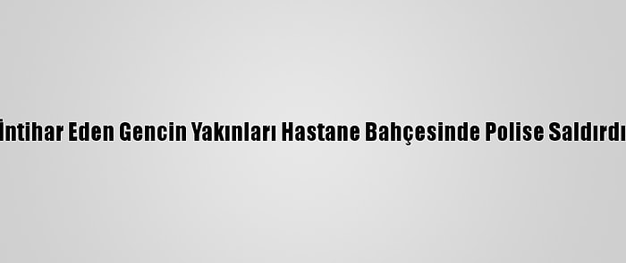 İntihar Eden Gencin Yakınları Hastane Bahçesinde Polise Saldırdı