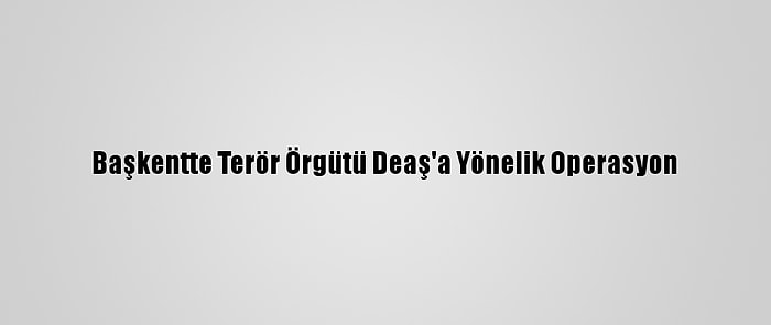 Başkentte Terör Örgütü Deaş'a Yönelik Operasyon