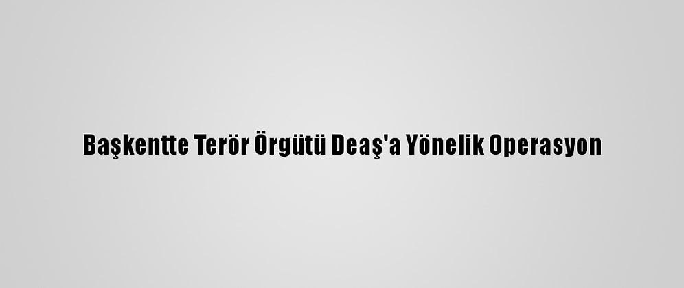 Başkentte Terör Örgütü Deaş'a Yönelik Operasyon